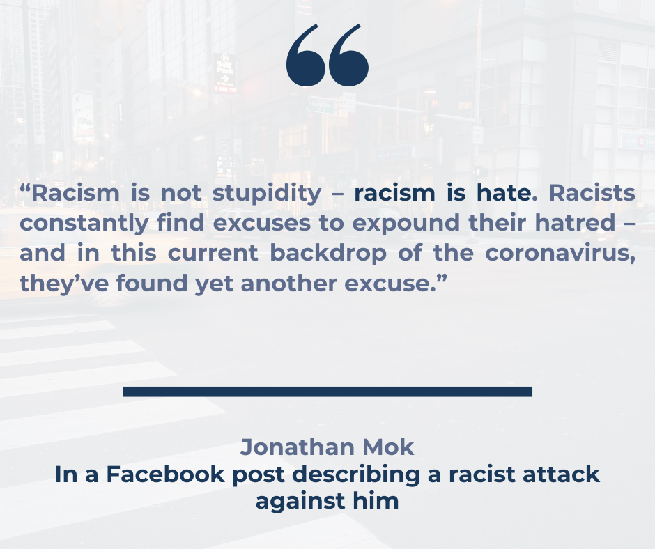 A quote which reads "“Racism is not stupidity – racism is hate. Racists constantly find excuses to expound their hatred – and in this current backdrop of the coronavirus, they’ve found yet another excuse.” in a blue font below a blue speech mark icon. There is a solid blue line and underneath it reads "Jonathan Mok In a Facebook post describing a racist attack against him".
